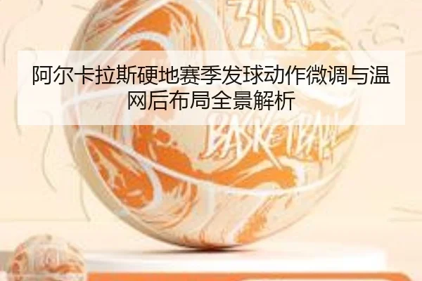 阿尔卡拉斯硬地赛季发球动作微调与温网后布局全景解析