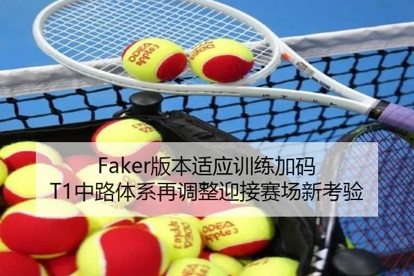 Faker版本适应训练加码 T1中路体系再调整迎接赛场新考验