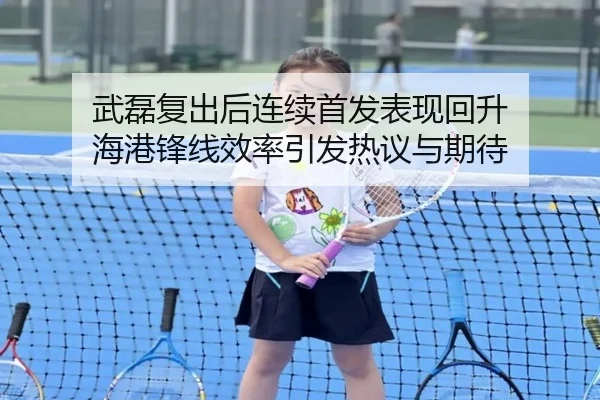 武磊复出后连续首发表现回升 海港锋线效率引发热议与期待