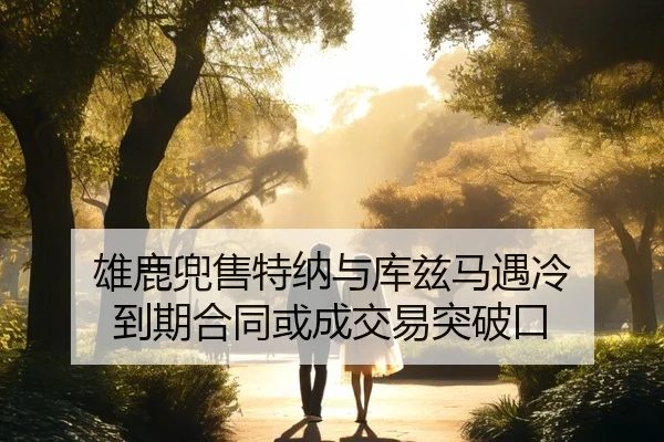 雄鹿兜售特纳与库兹马遇冷 到期合同或成交易突破口