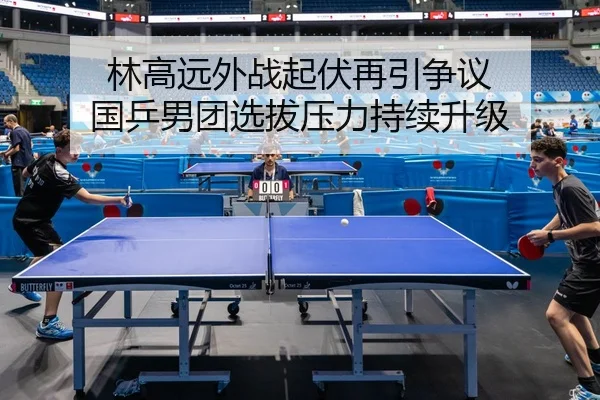 林高远外战起伏再引争议 国乒男团选拔压力持续升级